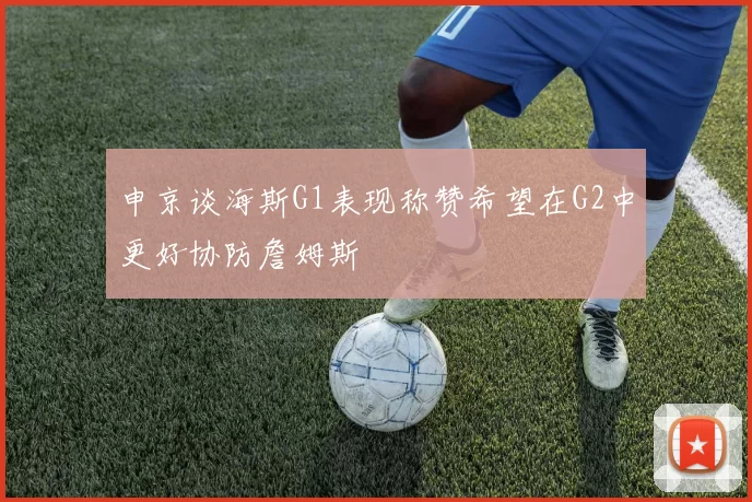 申京谈海斯G1表现称赞希望在G2中更好协防詹姆斯