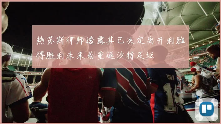 热苏斯律师透露其已决定离开利雅得胜利未来或重返沙特足坛