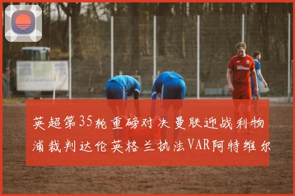 英超第35轮重磅对决曼联迎战利物浦裁判达伦英格兰执法VAR阿特维尔助阵