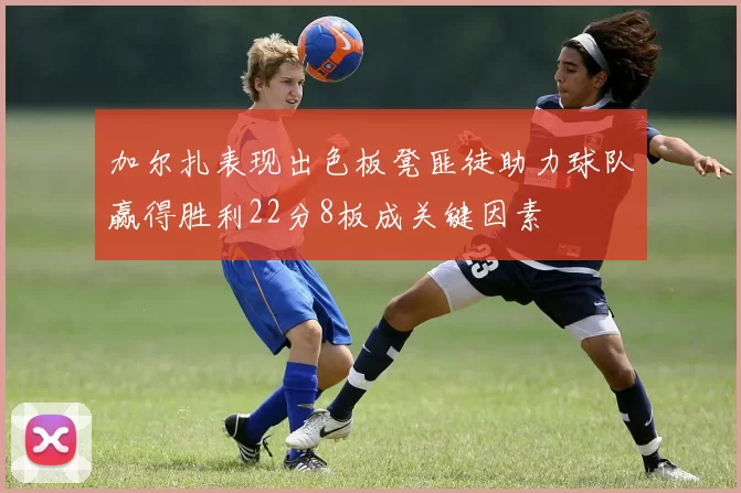 加尔扎表现出色板凳匪徒助力球队赢得胜利22分8板成关键因素