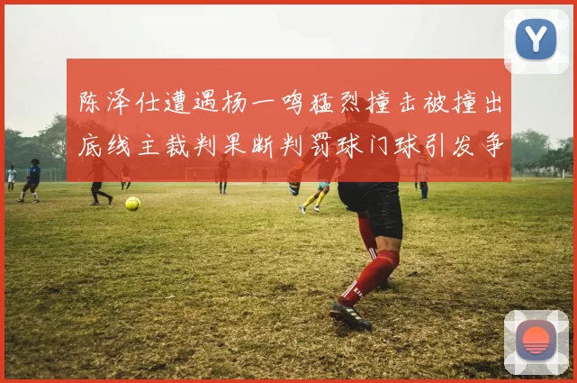 陈泽仕遭遇杨一鸣猛烈撞击被撞出底线主裁判果断判罚球门球引发争议