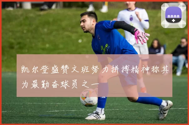 凯尔登盛赞文班努力拼搏精神称其为最勤奋球员之一