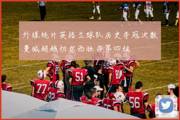 外媒统计英格兰球队历史夺冠次数曼城超越切尔西独占第四位