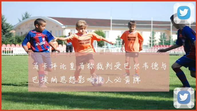 马卡评论皇马称裁判受巴尔韦德与巴埃纳恩怨影响换人必黄牌