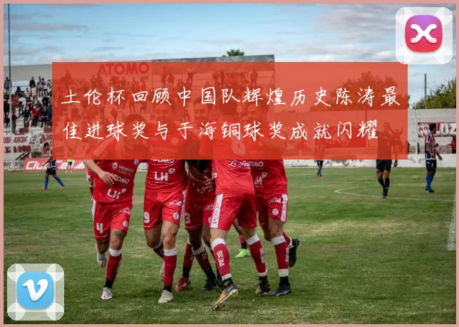 土伦杯回顾中国队辉煌历史陈涛最佳进球奖与于海铜球奖成就闪耀