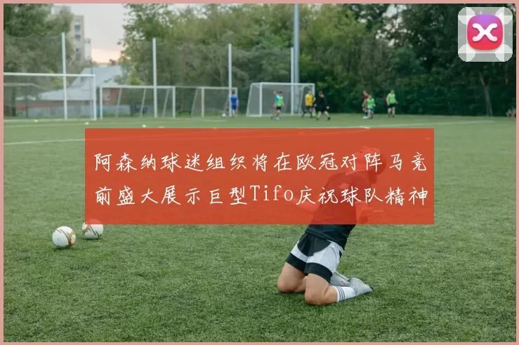 阿森纳球迷组织将在欧冠对阵马竞前盛大展示巨型Tifo庆祝球队精神