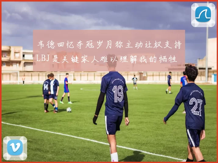 韦德回忆夺冠岁月称主动让权支持LBJ是关键家人难以理解我的牺牲