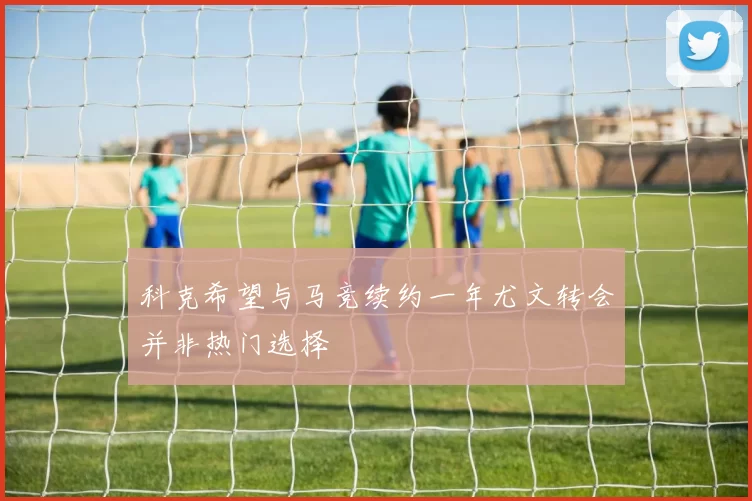 科克希望与马竞续约一年尤文转会并非热门选择
