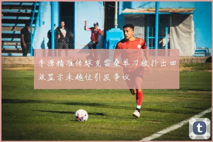 李源精准传球克雷桑单刀被扑出回放显示未越位引发争议